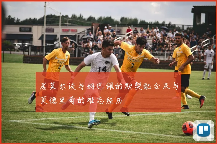 居莱尔谈与姆巴佩的默契配合及与莫德里奇的难忘经历