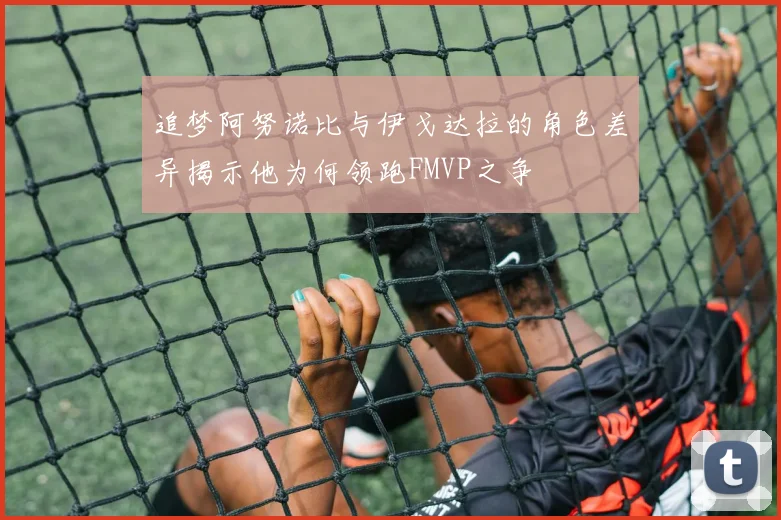 追梦阿努诺比与伊戈达拉的角色差异揭示他为何领跑FMVP之争