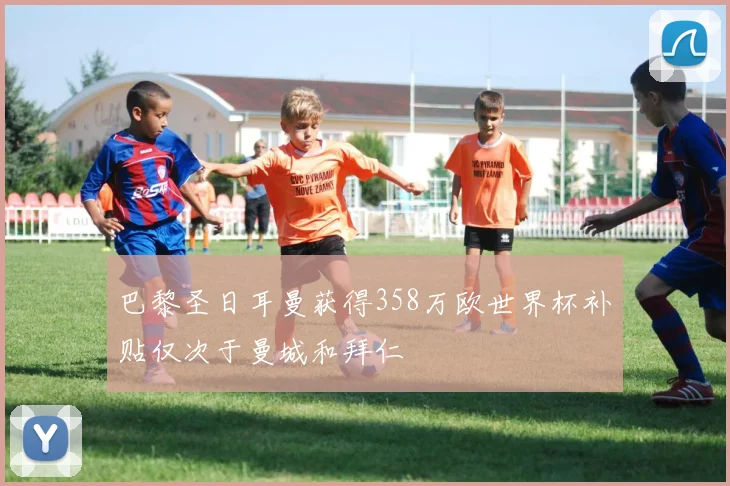 巴黎圣日耳曼获得358万欧世界杯补贴仅次于曼城和拜仁