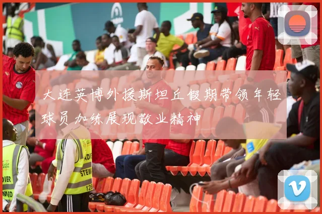 大连英博外援斯坦丘假期带领年轻球员加练展现敬业精神
