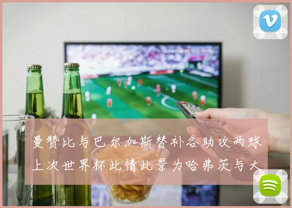 曼赞比与巴尔加斯替补各助攻两球上次世界杯此情此景为哈弗茨与大菲尔