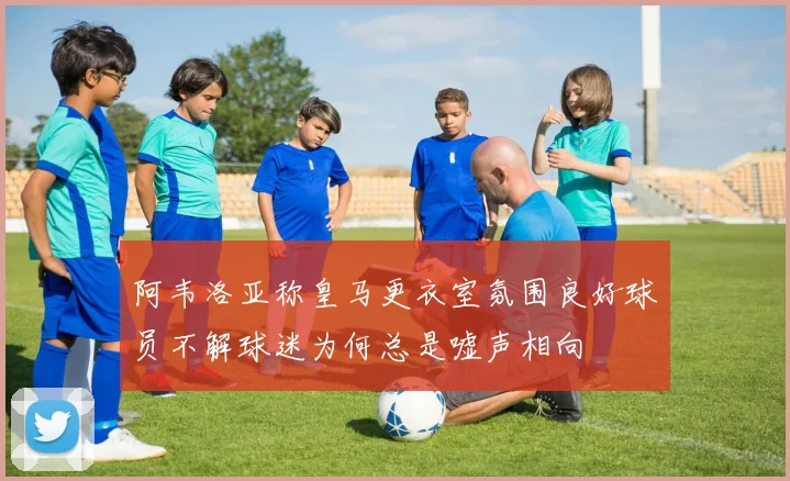 阿韦洛亚称皇马更衣室氛围良好球员不解球迷为何总是嘘声相向