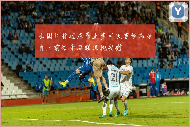 法国门将迈尼昂止步半决赛伊布亲自上前给予温暖拥抱安慰