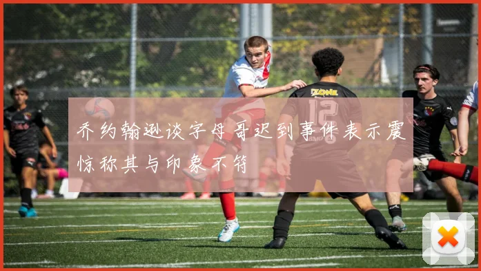 乔约翰逊谈字母哥迟到事件表示震惊称其与印象不符