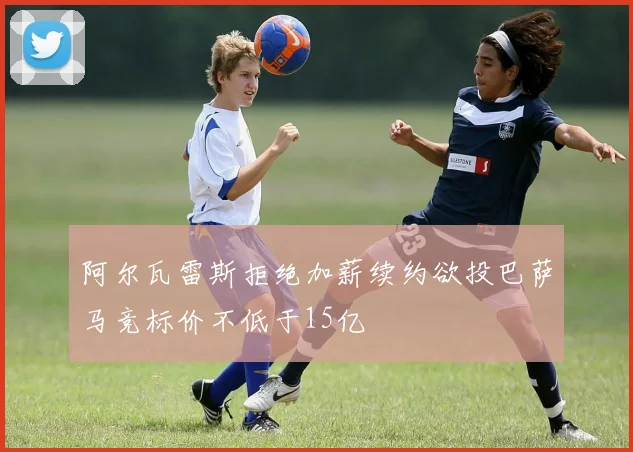 阿尔瓦雷斯拒绝加薪续约欲投巴萨马竞标价不低于15亿