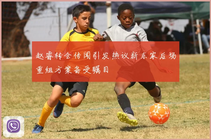 赵睿转会传闻引发热议新东家后场重组方案备受瞩目