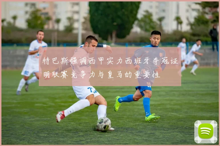 特巴斯强调西甲实力西班牙夺冠证明联赛竞争力与皇马的重要性