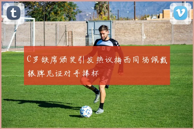 C罗缺席颁奖引发热议梅西同场佩戴银牌见证对手捧杯