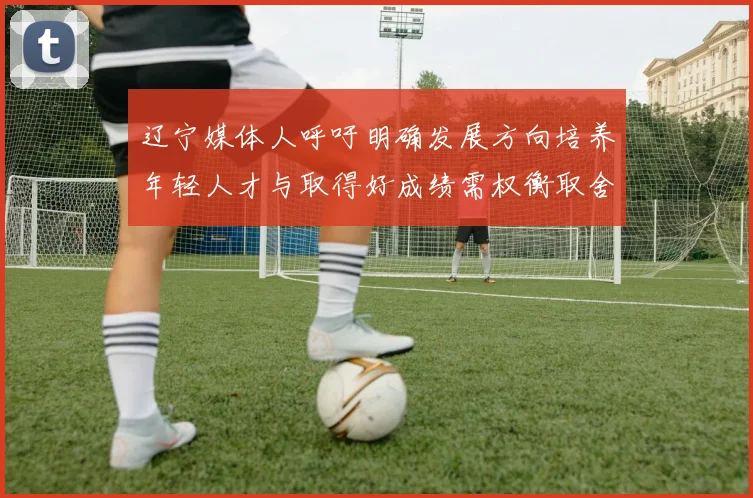 辽宁媒体人呼吁明确发展方向培养年轻人才与取得好成绩需权衡取舍