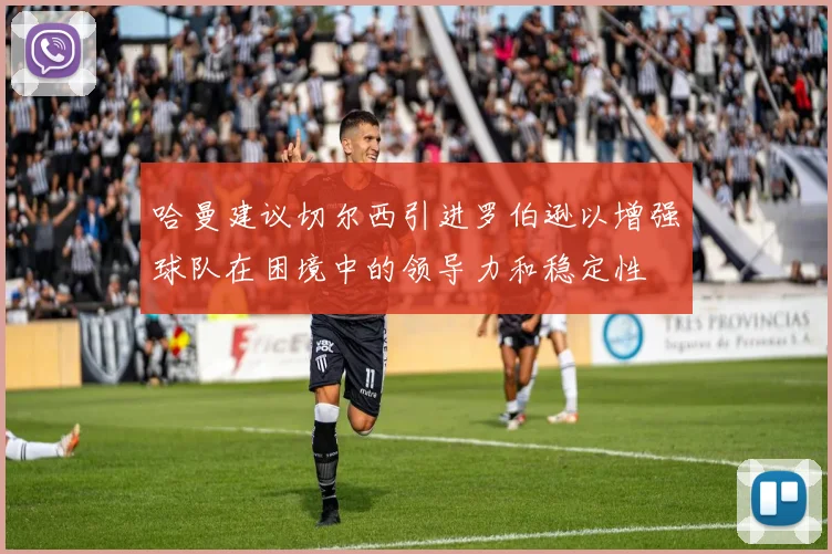 哈曼建议切尔西引进罗伯逊以增强球队在困境中的领导力和稳定性