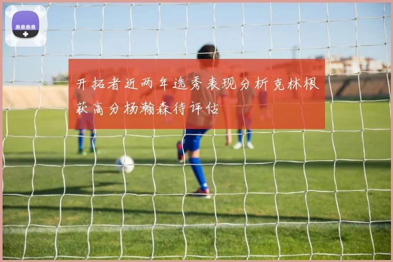 开拓者近两年选秀表现分析克林根获高分杨瀚森待评估