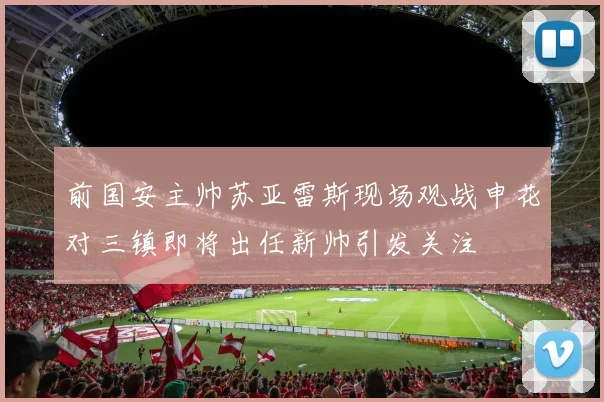 前国安主帅苏亚雷斯现场观战申花对三镇即将出任新帅引发关注