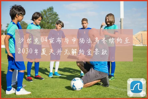 沙尔克04宣布与中场法乌齐续约至2030年夏天并无解约金条款