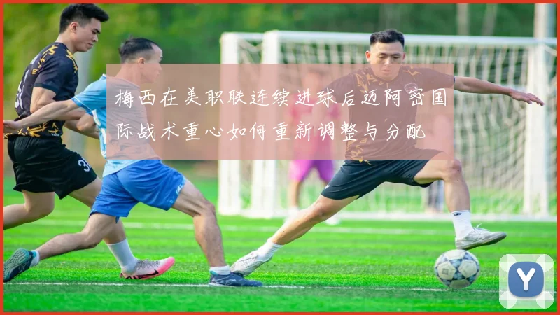 梅西在美职联连续进球后迈阿密国际战术重心如何重新调整与分配