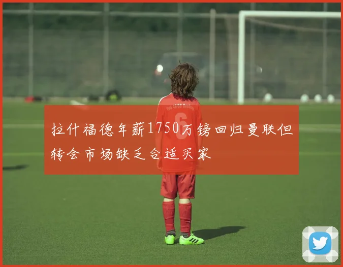 拉什福德年薪1750万镑回归曼联但转会市场缺乏合适买家