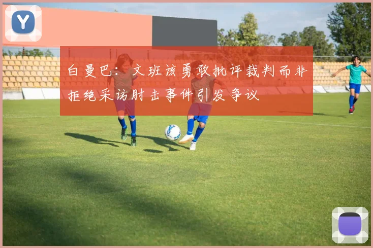白曼巴：文班该勇敢批评裁判而非拒绝采访肘击事件引发争议