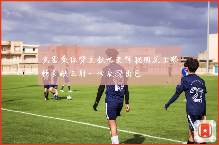 克雷桑称赞主教练变阵聪明反击顺畅贡献三射一传表现出色