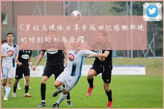 C罗社交媒体分享夺冠回忆感慨那晚的特别时刻与荣耀