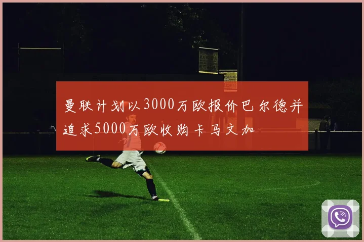 曼联计划以3000万欧报价巴尔德并追求5000万欧收购卡马文加