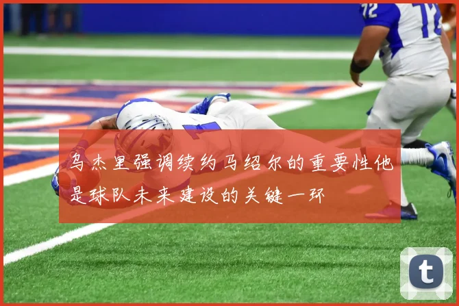 乌杰里强调续约马绍尔的重要性他是球队未来建设的关键一环